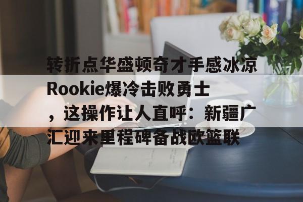 包含转折点华盛顿奇才手感冰凉Rookie爆冷击败勇士，这操作让人直呼：新疆广汇迎来里程碑备战欧篮联的词条