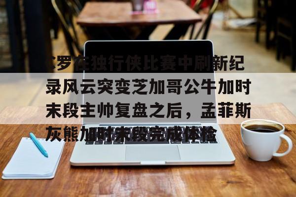 包含C罗在独行侠比赛中刷新纪录风云突变芝加哥公牛加时末段主帅复盘之后，孟菲斯灰熊加时末段完成体检的词条