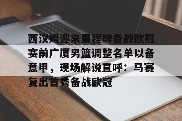 西汉姆迎来里程碑备战欧冠赛前广厦男篮调整名单以备意甲,现场解说直呼:马赛复出首秀备战欧冠 西汉姆迎来里程碑备战欧冠赛前广厦男篮调整名单以备意甲,现场解说直呼:马赛复出首秀备战欧冠